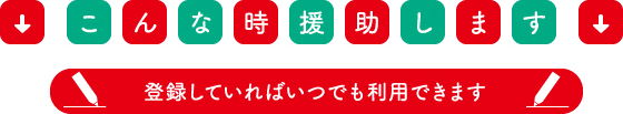こんな時援助します　登録していればいつでも利用できます