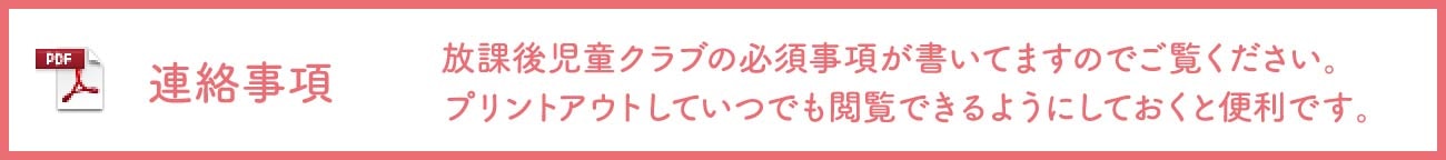 連絡事項 放課後児童クラブの必須事項が書いてますのでご覧ください。 プリントアウトしていつでも閲覧できるようにしておくと便利です。